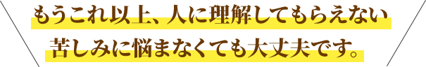 もうこれ以上、人に理解してもらえない苦しみに悩まなくても大丈夫です。